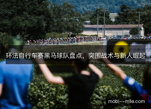 环法自行车赛黑马球队盘点,突围战术与新人崛起 环法自行车赛黑马球队盘点,突围战术与新人崛起